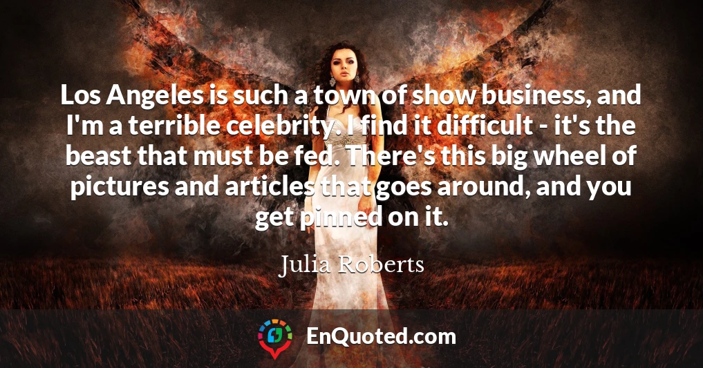 Los Angeles is such a town of show business, and I'm a terrible celebrity. I find it difficult - it's the beast that must be fed. There's this big wheel of pictures and articles that goes around, and you get pinned on it.