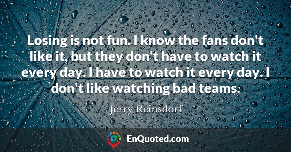 Losing is not fun. I know the fans don't like it, but they don't have to watch it every day. I have to watch it every day. I don't like watching bad teams.