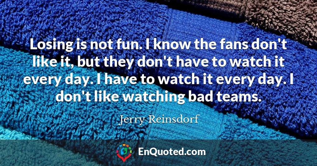 Losing is not fun. I know the fans don't like it, but they don't have to watch it every day. I have to watch it every day. I don't like watching bad teams.