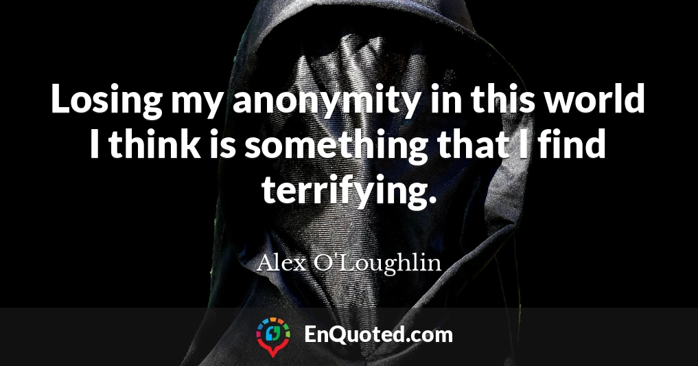 Losing my anonymity in this world I think is something that I find terrifying.