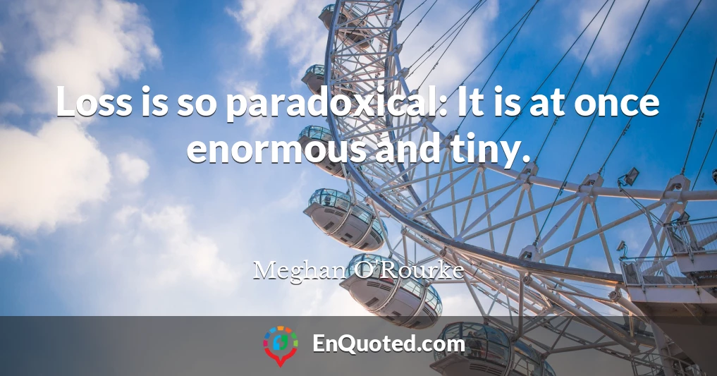 Loss is so paradoxical: It is at once enormous and tiny.