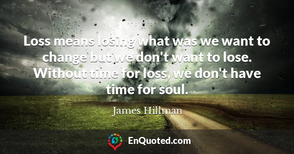 Loss means losing what was we want to change but we don't want to lose. Without time for loss, we don't have time for soul.