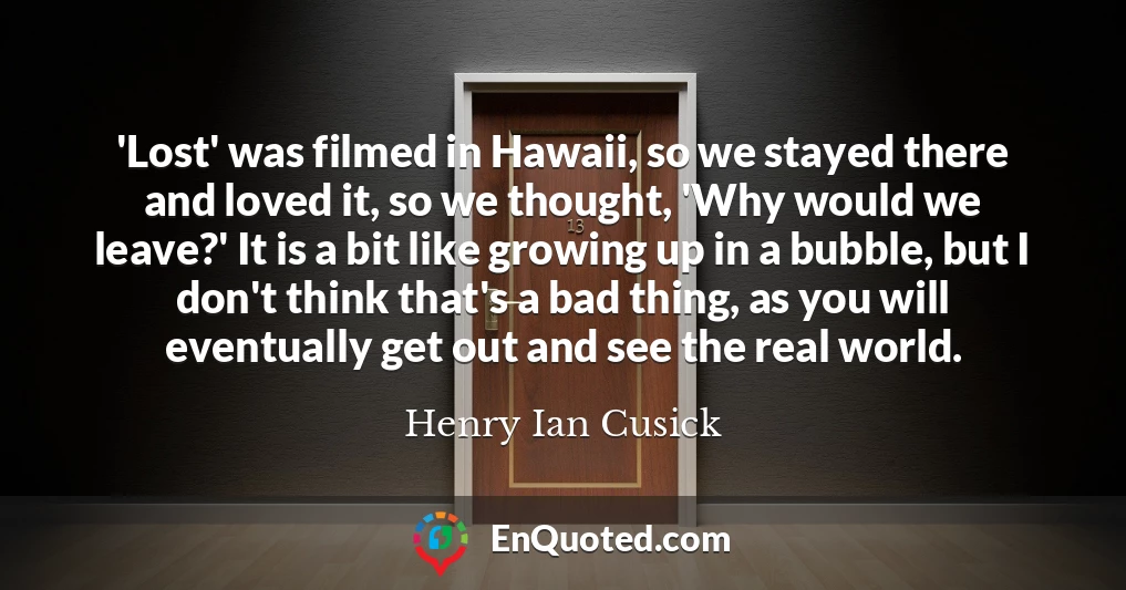 'Lost' was filmed in Hawaii, so we stayed there and loved it, so we thought, 'Why would we leave?' It is a bit like growing up in a bubble, but I don't think that's a bad thing, as you will eventually get out and see the real world.