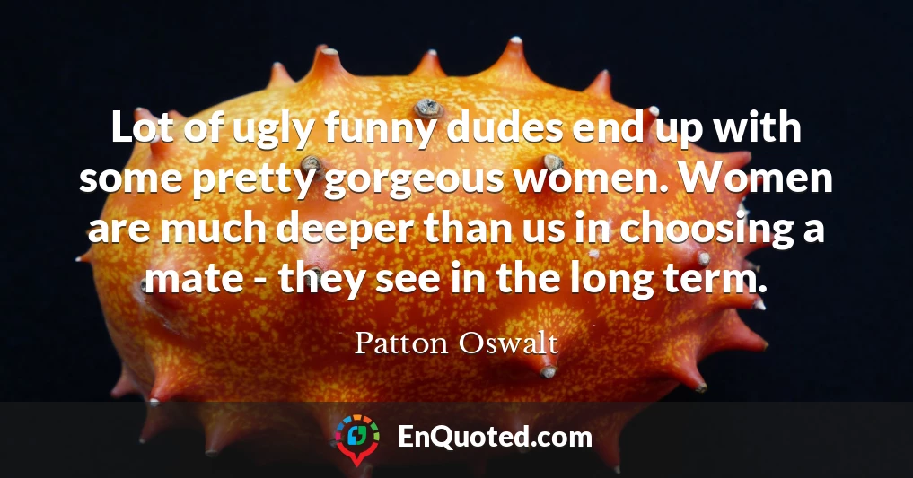 Lot of ugly funny dudes end up with some pretty gorgeous women. Women are much deeper than us in choosing a mate - they see in the long term.