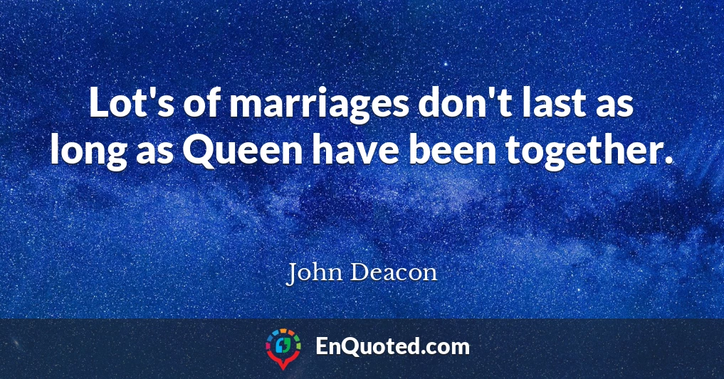 Lot's of marriages don't last as long as Queen have been together.