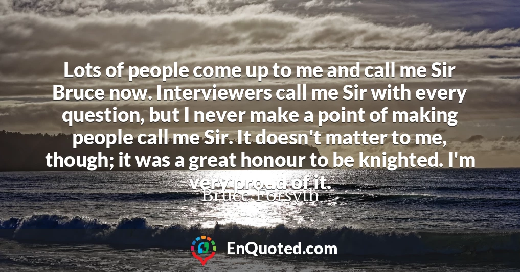 Lots of people come up to me and call me Sir Bruce now. Interviewers call me Sir with every question, but I never make a point of making people call me Sir. It doesn't matter to me, though; it was a great honour to be knighted. I'm very proud of it.
