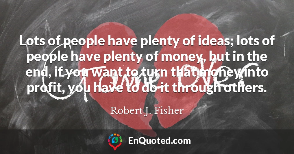 Lots of people have plenty of ideas; lots of people have plenty of money, but in the end, if you want to turn that money into profit, you have to do it through others.