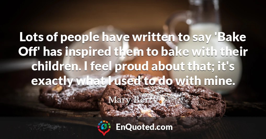 Lots of people have written to say 'Bake Off' has inspired them to bake with their children. I feel proud about that; it's exactly what I used to do with mine.