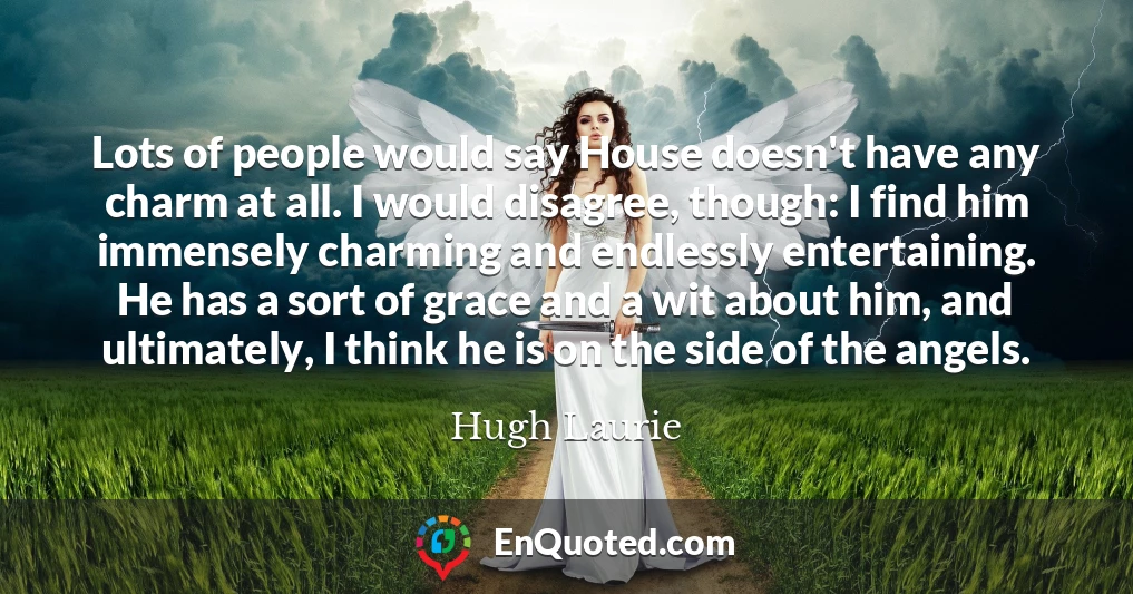 Lots of people would say House doesn't have any charm at all. I would disagree, though: I find him immensely charming and endlessly entertaining. He has a sort of grace and a wit about him, and ultimately, I think he is on the side of the angels.