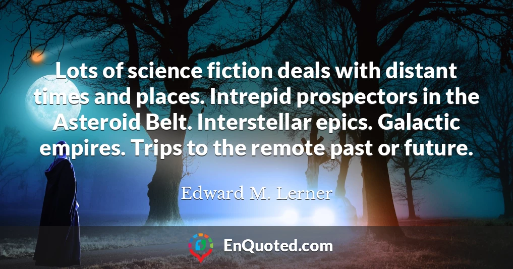 Lots of science fiction deals with distant times and places. Intrepid prospectors in the Asteroid Belt. Interstellar epics. Galactic empires. Trips to the remote past or future.