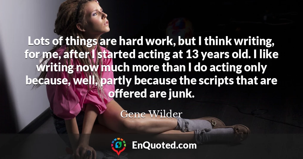 Lots of things are hard work, but I think writing, for me, after I started acting at 13 years old. I like writing now much more than I do acting only because, well, partly because the scripts that are offered are junk.