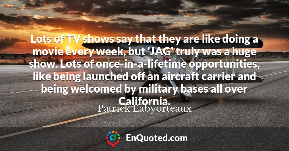 Lots of TV shows say that they are like doing a movie every week, but 'JAG' truly was a huge show. Lots of once-in-a-lifetime opportunities, like being launched off an aircraft carrier and being welcomed by military bases all over California.