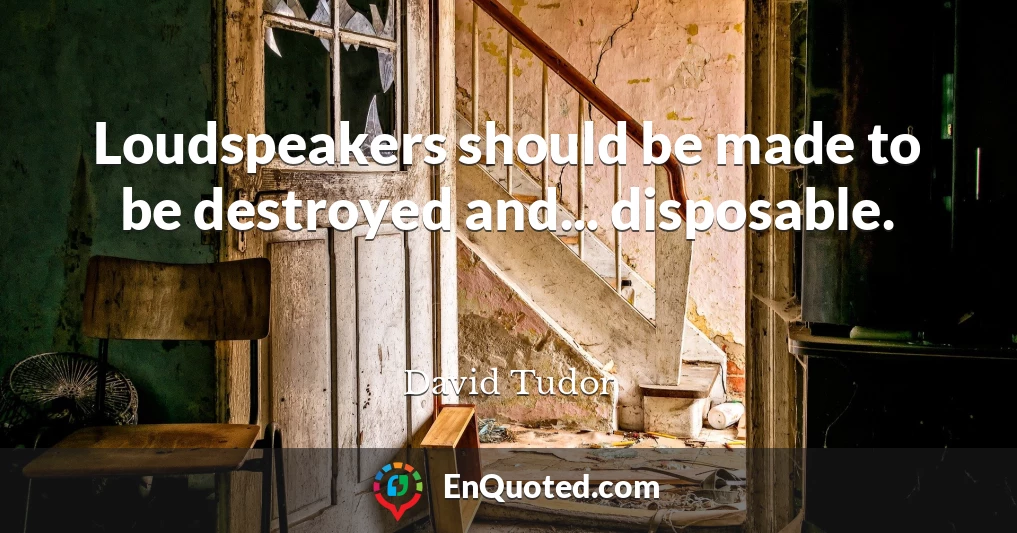 Loudspeakers should be made to be destroyed and... disposable.