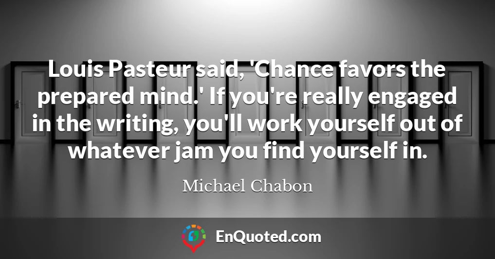 Louis Pasteur said, 'Chance favors the prepared mind.' If you're really engaged in the writing, you'll work yourself out of whatever jam you find yourself in.
