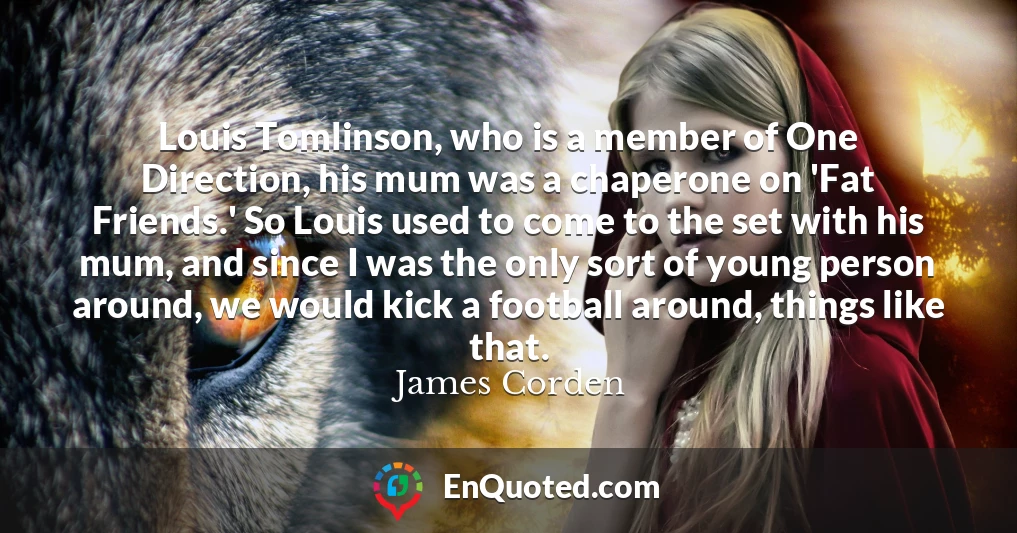 Louis Tomlinson, who is a member of One Direction, his mum was a chaperone on 'Fat Friends.' So Louis used to come to the set with his mum, and since I was the only sort of young person around, we would kick a football around, things like that.