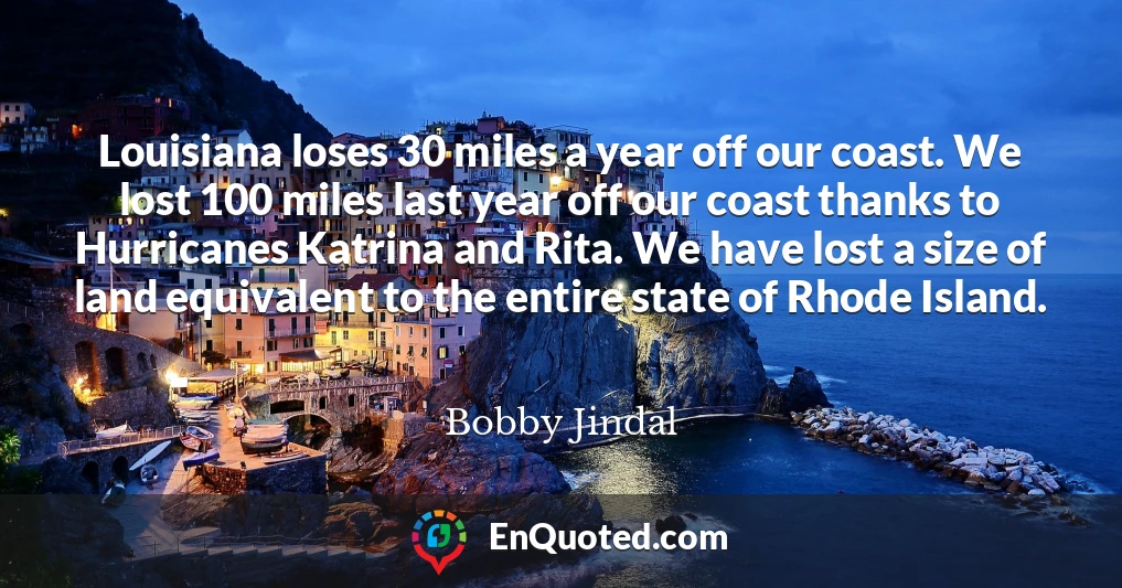 Louisiana loses 30 miles a year off our coast. We lost 100 miles last year off our coast thanks to Hurricanes Katrina and Rita. We have lost a size of land equivalent to the entire state of Rhode Island.