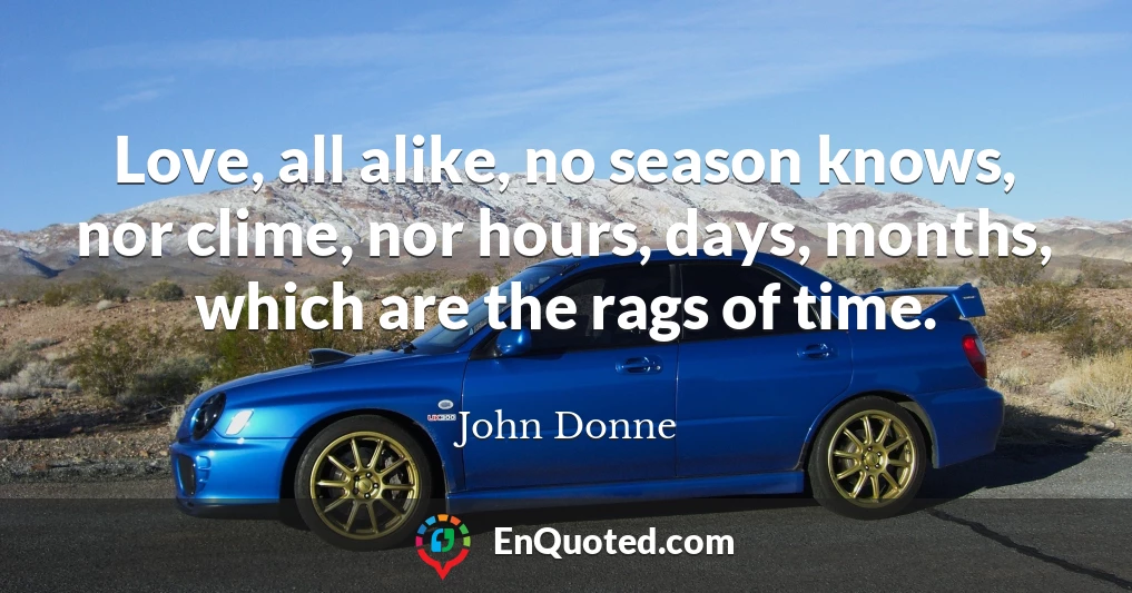 Love, all alike, no season knows, nor clime, nor hours, days, months, which are the rags of time.