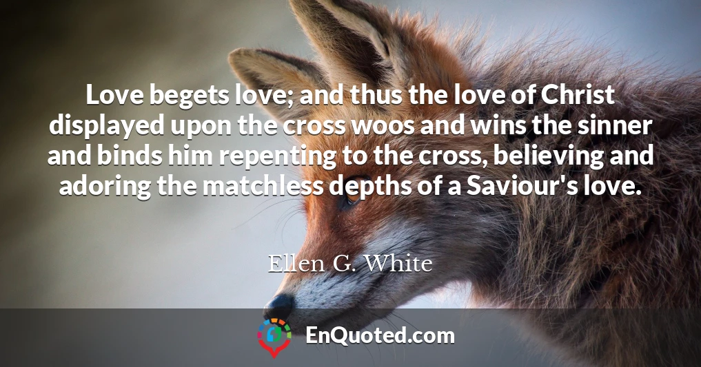 Love begets love; and thus the love of Christ displayed upon the cross woos and wins the sinner and binds him repenting to the cross, believing and adoring the matchless depths of a Saviour's love.