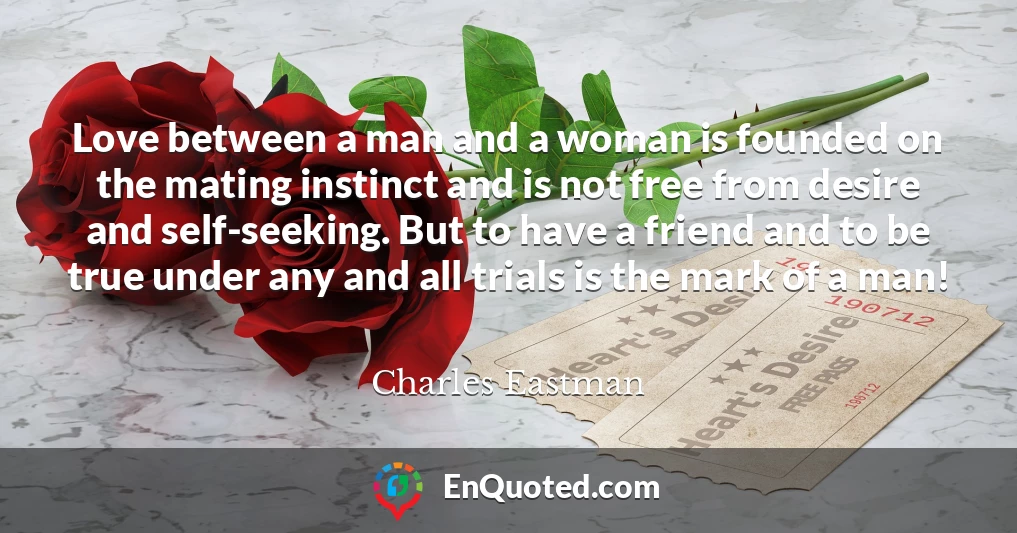 Love between a man and a woman is founded on the mating instinct and is not free from desire and self-seeking. But to have a friend and to be true under any and all trials is the mark of a man!