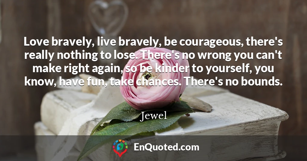 Love bravely, live bravely, be courageous, there's really nothing to lose. There's no wrong you can't make right again, so be kinder to yourself, you know, have fun, take chances. There's no bounds.