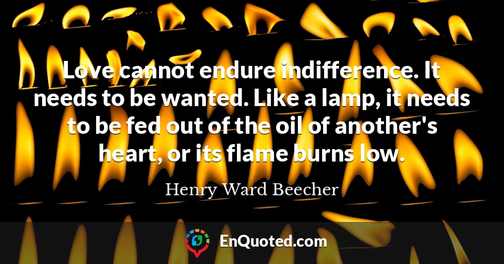 Love cannot endure indifference. It needs to be wanted. Like a lamp, it needs to be fed out of the oil of another's heart, or its flame burns low.