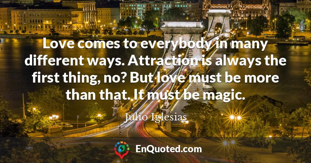 Love comes to everybody in many different ways. Attraction is always the first thing, no? But love must be more than that. It must be magic.
