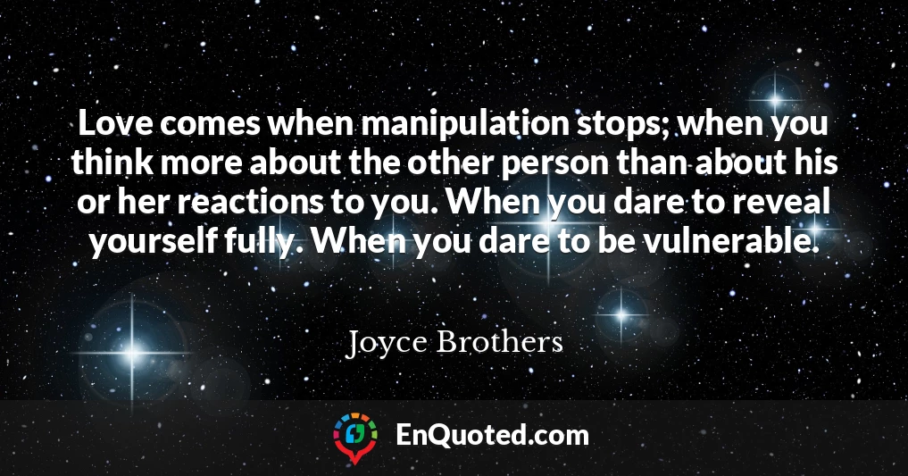 Love comes when manipulation stops; when you think more about the other person than about his or her reactions to you. When you dare to reveal yourself fully. When you dare to be vulnerable.