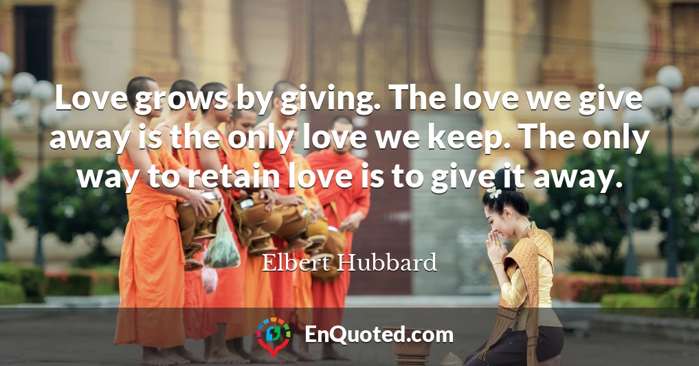 Love grows by giving. The love we give away is the only love we keep. The only way to retain love is to give it away.