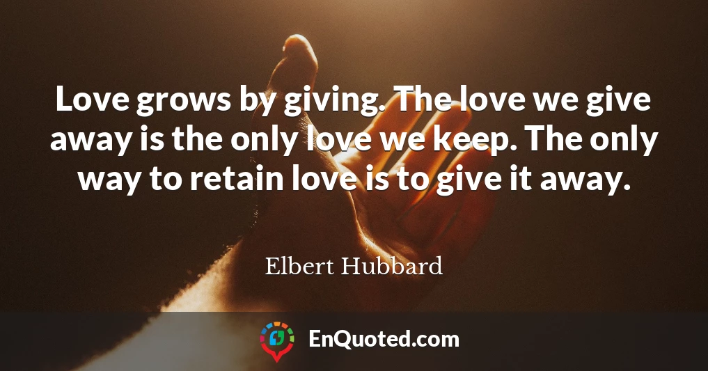 Love grows by giving. The love we give away is the only love we keep. The only way to retain love is to give it away.