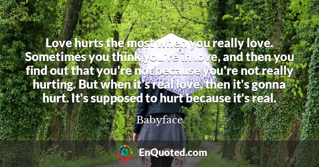 Love hurts the most when you really love. Sometimes you think you're in love, and then you find out that you're not because you're not really hurting. But when it's real love, then it's gonna hurt. It's supposed to hurt because it's real.