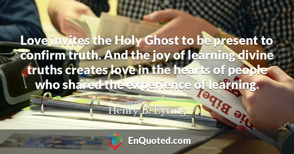 Love invites the Holy Ghost to be present to confirm truth. And the joy of learning divine truths creates love in the hearts of people who shared the experience of learning.