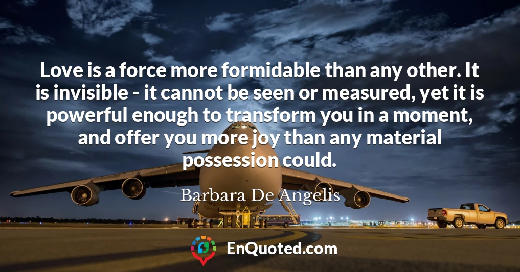 Love is a force more formidable than any other. It is invisible - it cannot be seen or measured, yet it is powerful enough to transform you in a moment, and offer you more joy than any material possession could.