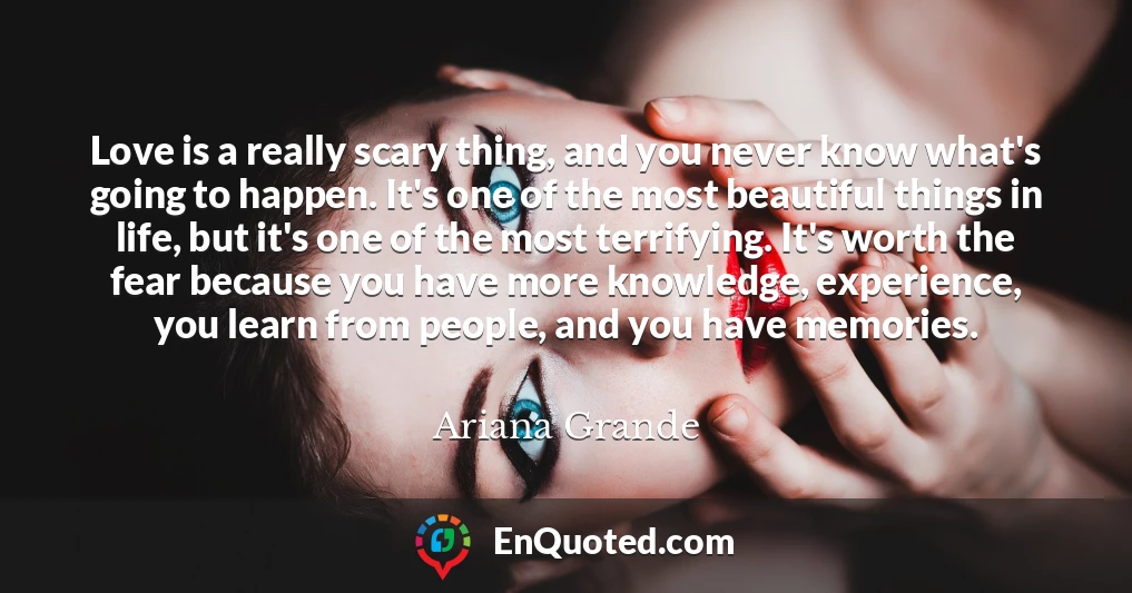 Love is a really scary thing, and you never know what's going to happen. It's one of the most beautiful things in life, but it's one of the most terrifying. It's worth the fear because you have more knowledge, experience, you learn from people, and you have memories.