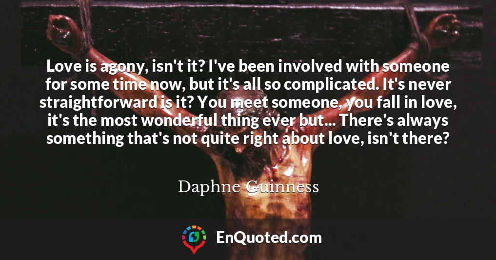 Love is agony, isn't it? I've been involved with someone for some time now, but it's all so complicated. It's never straightforward is it? You meet someone, you fall in love, it's the most wonderful thing ever but... There's always something that's not quite right about love, isn't there?