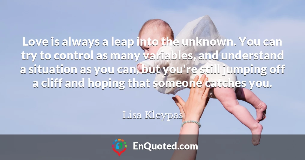 Love is always a leap into the unknown. You can try to control as many variables, and understand a situation as you can, but you're still jumping off a cliff and hoping that someone catches you.