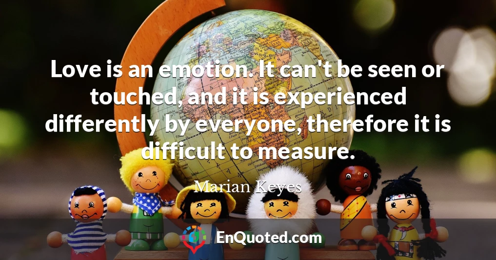 Love is an emotion. It can't be seen or touched, and it is experienced differently by everyone, therefore it is difficult to measure.