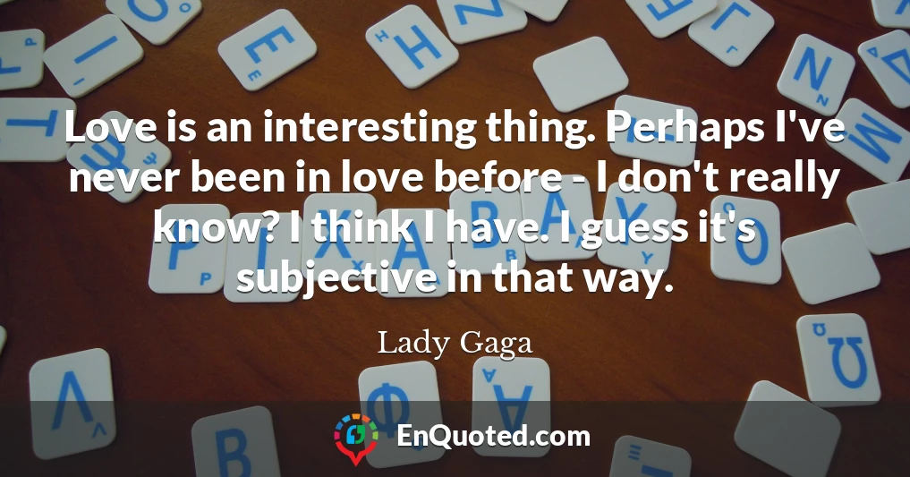 Love is an interesting thing. Perhaps I've never been in love before - I don't really know? I think I have. I guess it's subjective in that way.