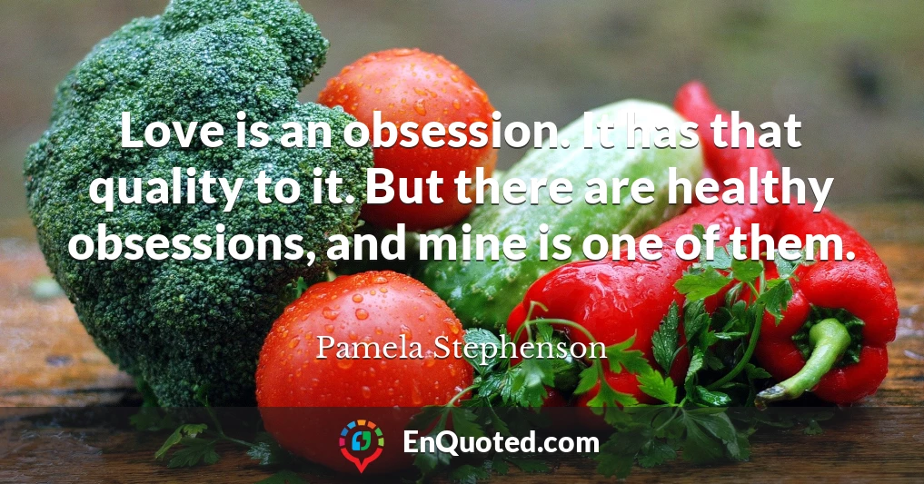 Love is an obsession. It has that quality to it. But there are healthy obsessions, and mine is one of them.