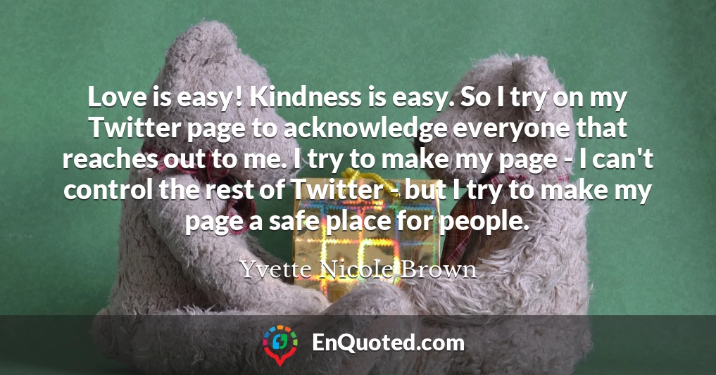 Love is easy! Kindness is easy. So I try on my Twitter page to acknowledge everyone that reaches out to me. I try to make my page - I can't control the rest of Twitter - but I try to make my page a safe place for people.