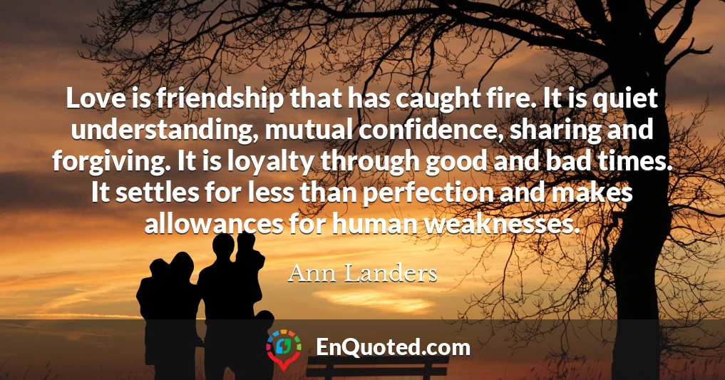 Love is friendship that has caught fire. It is quiet understanding, mutual confidence, sharing and forgiving. It is loyalty through good and bad times. It settles for less than perfection and makes allowances for human weaknesses.