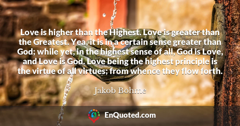 Love is higher than the Highest. Love is greater than the Greatest. Yea, it is in a certain sense greater than God; while yet, in the highest sense of all, God is Love, and Love is God. Love being the highest principle is the virtue of all virtues; from whence they flow forth.