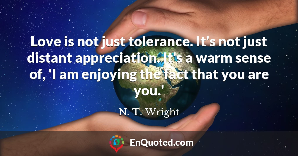 Love is not just tolerance. It's not just distant appreciation. It's a warm sense of, 'I am enjoying the fact that you are you.'