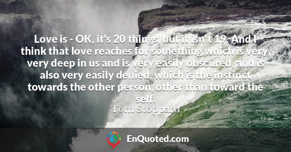 Love is - OK, it's 20 things, but it isn't 19. And I think that love reaches for something which is very, very deep in us and is very easily obscured, and is also very easily denied, which is the instinct towards the other person, other than toward the self.