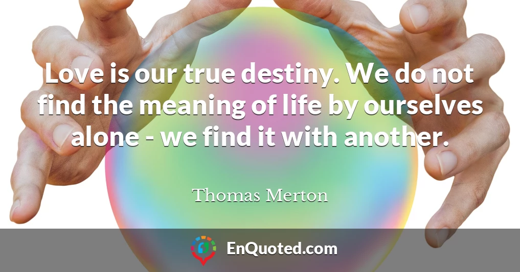 Love is our true destiny. We do not find the meaning of life by ourselves alone - we find it with another.