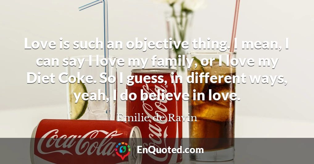 Love is such an objective thing. I mean, I can say I love my family, or I love my Diet Coke. So I guess, in different ways, yeah, I do believe in love.