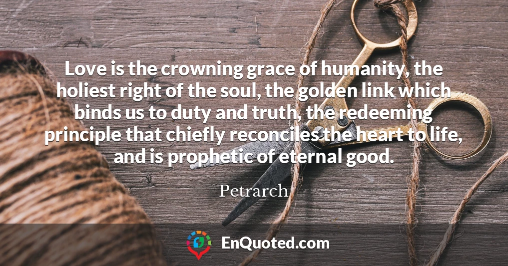 Love is the crowning grace of humanity, the holiest right of the soul, the golden link which binds us to duty and truth, the redeeming principle that chiefly reconciles the heart to life, and is prophetic of eternal good.