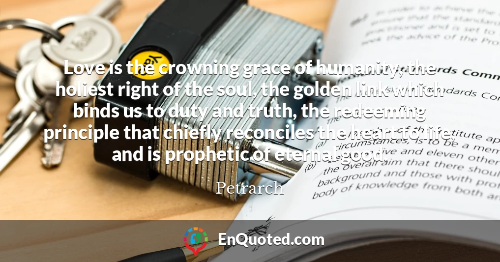 Love is the crowning grace of humanity, the holiest right of the soul, the golden link which binds us to duty and truth, the redeeming principle that chiefly reconciles the heart to life, and is prophetic of eternal good.