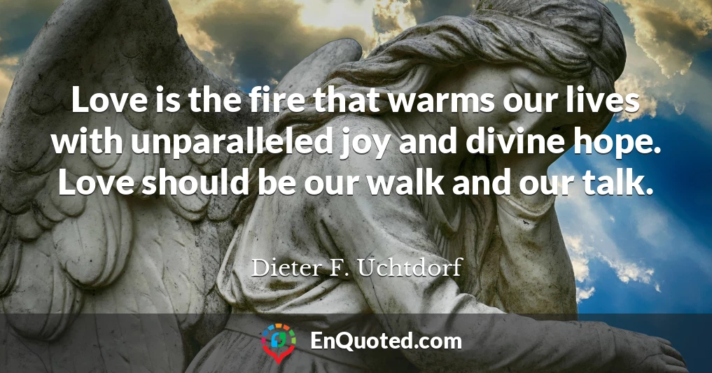 Love is the fire that warms our lives with unparalleled joy and divine hope. Love should be our walk and our talk.