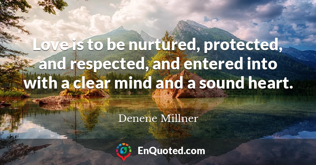 Love is to be nurtured, protected, and respected, and entered into with a clear mind and a sound heart.