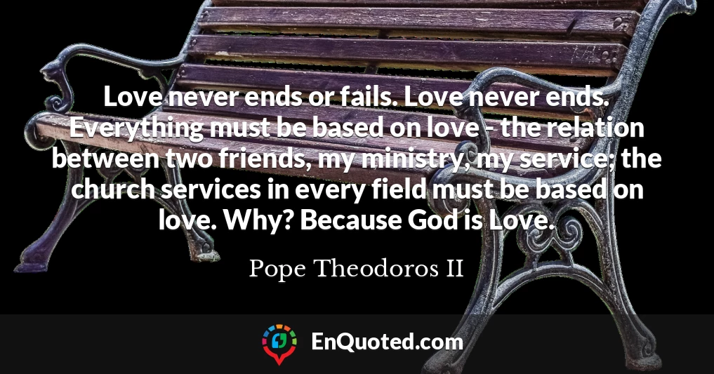 Love never ends or fails. Love never ends. Everything must be based on love - the relation between two friends, my ministry, my service; the church services in every field must be based on love. Why? Because God is Love.